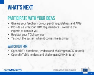 What’s next
Participate with your ideas
• Give us your feedback on our pending guidelines and APIs
• Provide us with your TDM requirements – we have the
experts to consult you
• Register your TDM services
• Test out the system when it comes live (spring)
Watch out for
• OpenAIRE’s datathons, tenders and challenges (60K in total)
• OpenMinTeD’s tenders and challenges (240K in total)
OpenCon SatelliteBerlin, 25Nov 2016
26
 