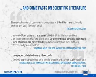 … And some facts on scientific literature
OpenCon SatelliteBerlin, 25Nov 2016
The global research community generates ~2.5 million new scholarly
articles per year (English only)
The STM report (2015)
… some 90% of papers … are never cited (82% in the humanities)
… of those articles that are cited, only 20 percent have actually been read
… 50% of papers are never read by anyone other than their authors,
referees and journal editors
Lokman I. Meho, The rise and rise of citation analysis, 2007
… one paper published every 12seconds
… 70,000 papers published on a single protein, the tumor suppressor p53
Spangler et al, Automated Hypothesis Generation based on Mining Scientific
Literature, 2014
3
 