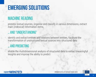 Emerging solutions
Machine reading
process textual sources, organise and classify in various dimensions, extract
main (indexical) information items,
… and “understanding”
identify and extract entities and relations between entities, facilitate the
transformation of unstructured textual sources into structured data
… and predicting
enable the multidimensional analysis of structured data to extract meaningful
insights and improve the ability to predict
OpenCon SatelliteBerlin, 25Nov 2016
5
 