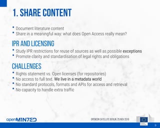 1. Share content
• Document literature content
• Share in a meaningful way: what does Open Access really mean?
IPR and licensing
• Study IPR restrictions for reuse of sources as well as possible exceptions
• Promote clarity and standardisation of legal rights and obligations
Challenges
• Rights statement vs. Open licenses (for repositories)
• No access to full text. We live in a metadata world
• No standard protocols, formats and APIs for access and retrieval
• No capacity to handle extra traffic
OpenCon SatelliteBerlin, 25Nov 2016
9
 