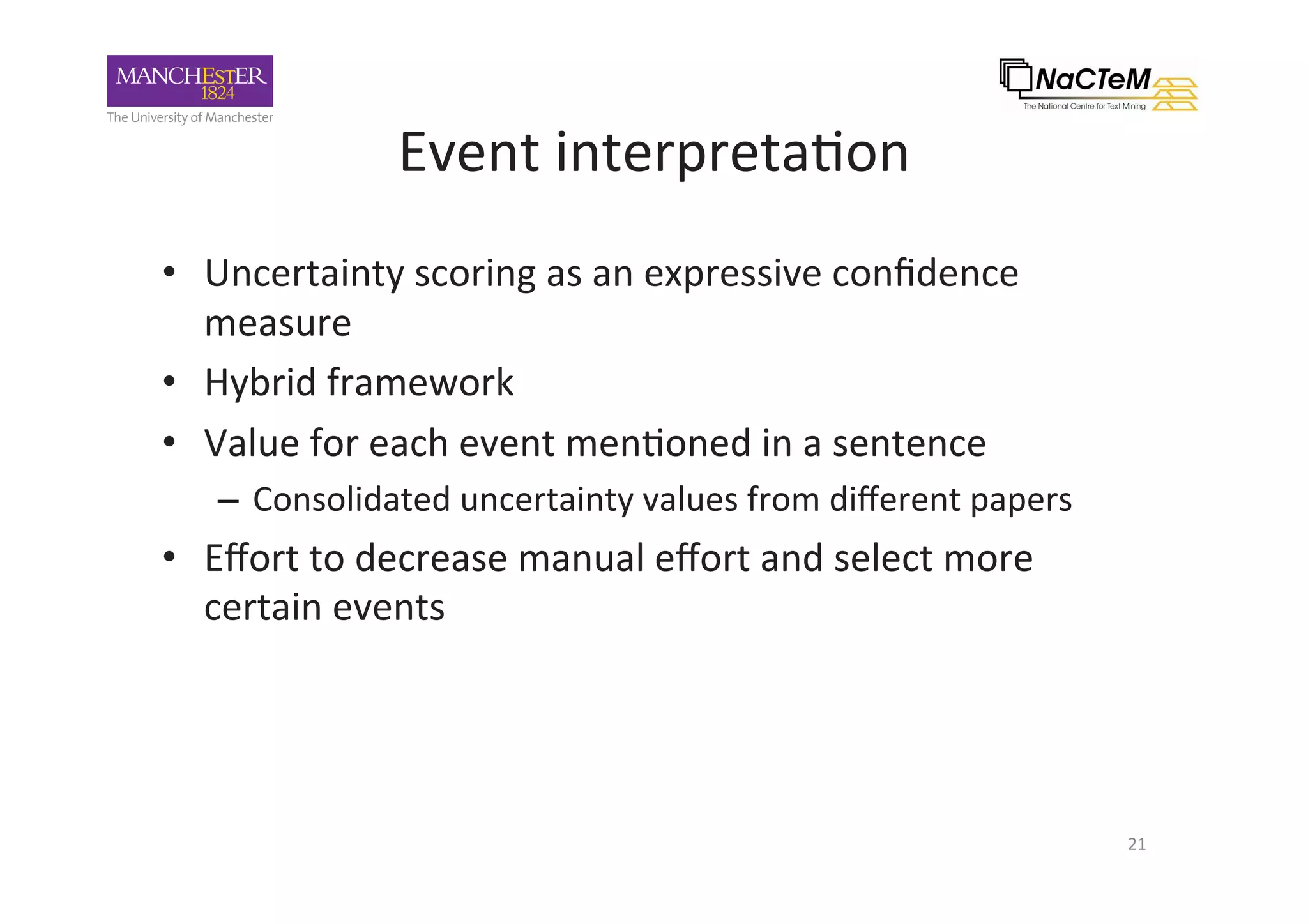 Event	interpreta-on		
•  Uncertainty	scoring	as	an	expressive	conﬁdence	
measure	
•  Hybrid	framework		
•  Value	for	each	event	men-oned	in	a	sentence	
–  Consolidated	uncertainty	values	from	diﬀerent	papers	
•  Eﬀort	to	decrease	manual	eﬀort	and	select	more	
certain	events		
	
21	
 