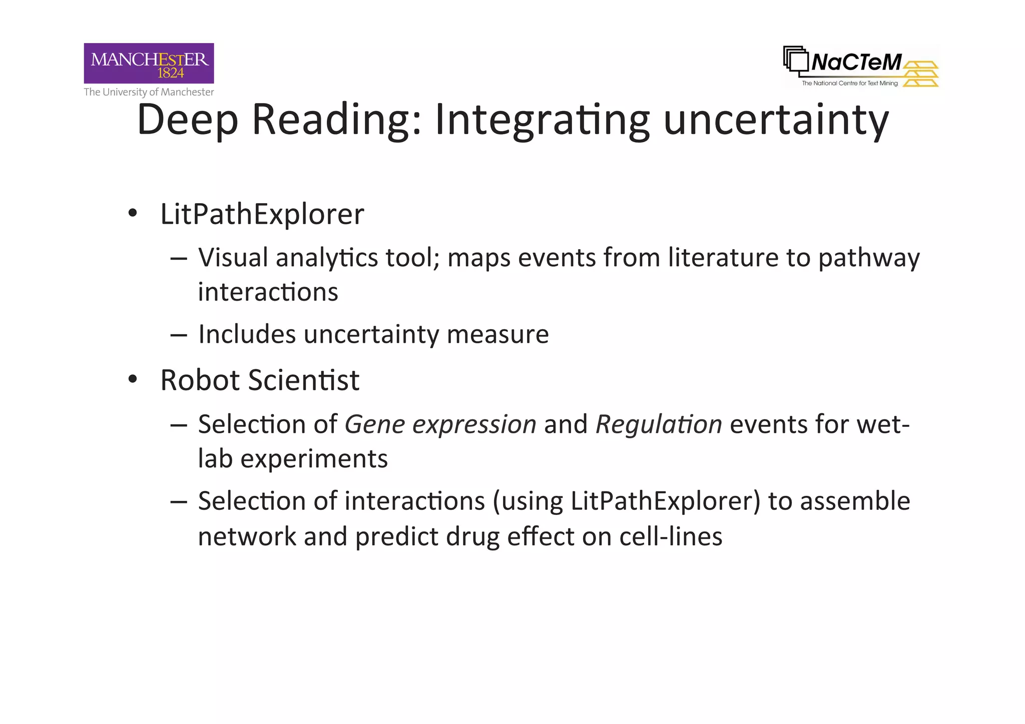 Deep	Reading:	Integra-ng	uncertainty		
•  LitPathExplorer	
–  Visual	analy-cs	tool;	maps	events	from	literature	to	pathway	
interac-ons	
–  Includes	uncertainty	measure	
•  Robot	Scien-st	
–  Selec-on	of	Gene	expression	and	Regula+on	events	for	wet-
lab	experiments	
–  Selec-on	of	interac-ons	(using	LitPathExplorer)	to	assemble	
network	and	predict	drug	eﬀect	on	cell-lines	
 