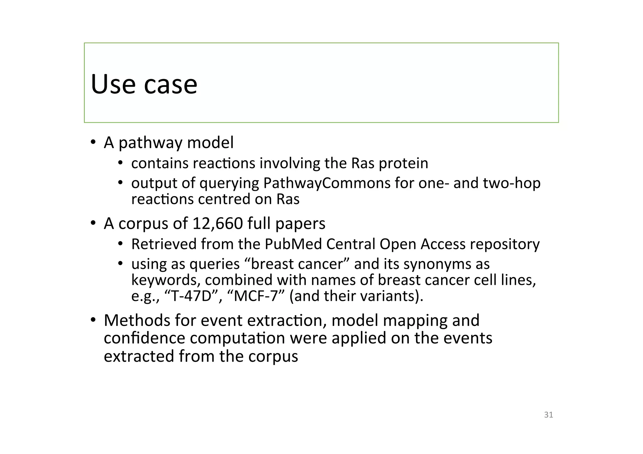 Use	case	
•  A	pathway	model	
•  contains	reac-ons	involving	the	Ras	protein	
•  output	of	querying	PathwayCommons	for	one-	and	two-hop	
reac-ons	centred	on	Ras	
•  A	corpus	of	12,660	full	papers	
•  Retrieved	from	the	PubMed	Central	Open	Access	repository		
•  using	as	queries	“breast	cancer”	and	its	synonyms	as	
keywords,	combined	with	names	of	breast	cancer	cell	lines,	
e.g.,	“T-47D”,	“MCF-7”	(and	their	variants).	
•  Methods	for	event	extrac-on,	model	mapping	and	
conﬁdence	computa-on	were	applied	on	the	events	
extracted	from	the	corpus	
31	
 