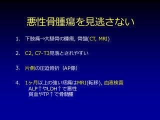 悪性骨腫瘍を見逃さない
下肢痛→大腿骨の腫瘍, 骨盤(CT, MRI)
C2, C7-T3見落とされやすい
片側の圧迫骨折（AP像）
1ヶ月以上の強い疼痛はMRI(転移), 血液検査
ALP↑やLDH↑で悪性
貧血やTP↑で骨髄腫
1.
2.
3.
4.
 