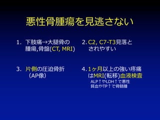 日常診療で悪性骨腫瘍を見逃さないために
1.坐骨神経痛、下肢痛では骨盤、大腿骨の腫瘍を考慮
（骨盤はCT,MRIが必要）
2.C2, C7-T3は見落とされやすい
3.AP像で片側の圧迫骨折は悪性の所見
4.1ヶ月以上続く強い疼痛は癌の転移考えMRIを
5.または血算、生化学 → ALP 、LDHの上昇は悪性の所見
貧血、TP↑骨髄腫の所見
（ただし1ヶ月で転医する患者が多い）
 