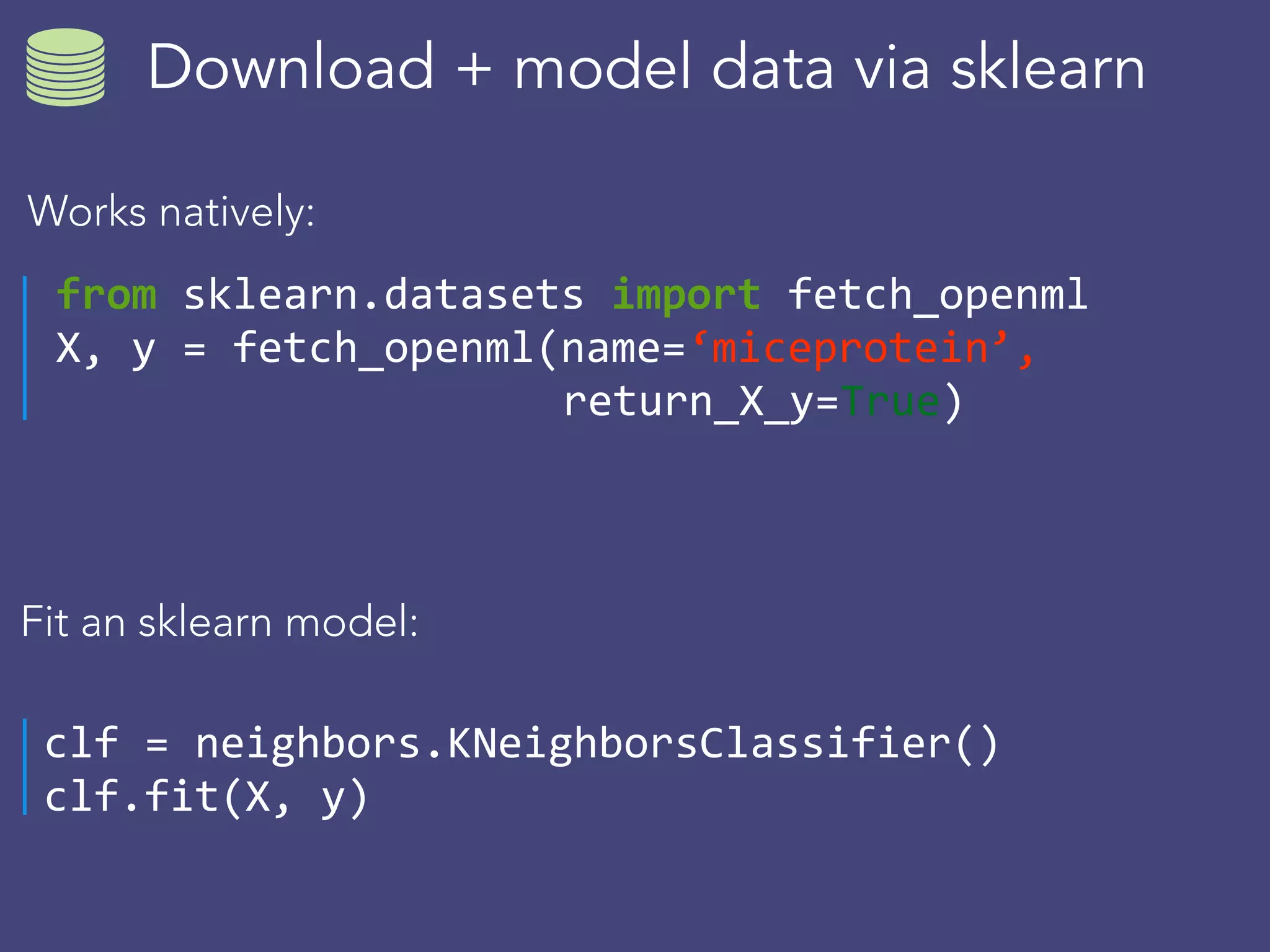 Download + model data via sklearn
from	sklearn.datasets	import	fetch_openml	
X,	y	=	fetch_openml(name=‘miceprotein’,		
													return_X_y=True)
Works natively:
Fit an sklearn model:
clf	=	neighbors.KNeighborsClassifier()	
clf.fit(X,	y)
 