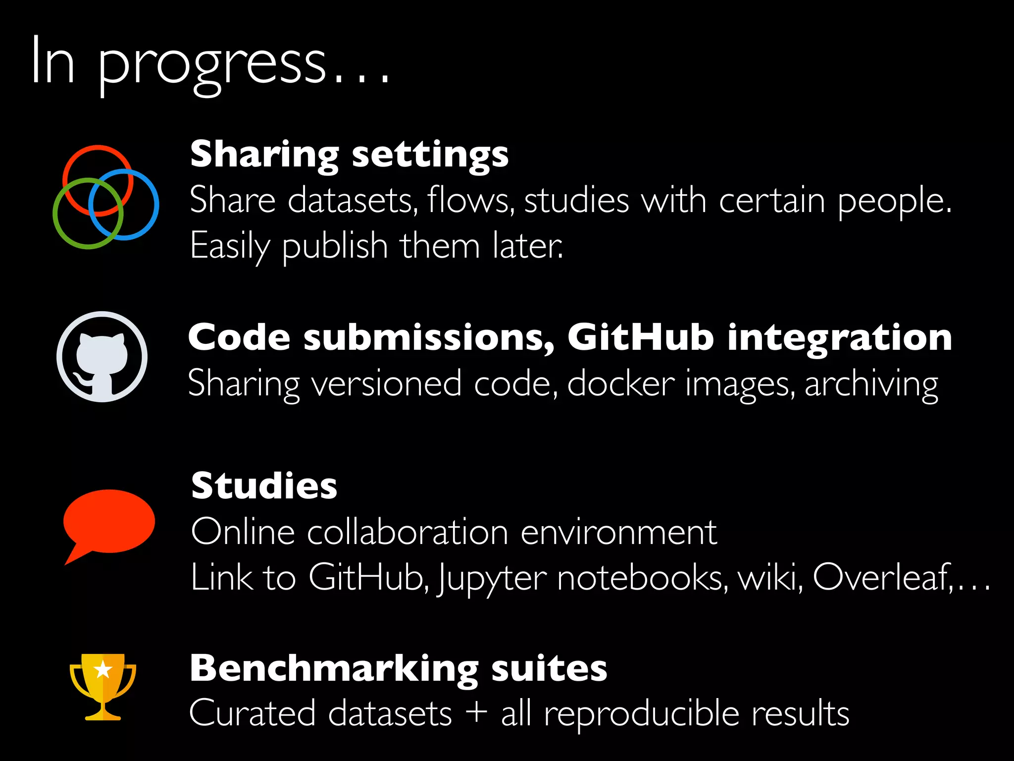 Studies
Online collaboration environment
Link to GitHub, Jupyter notebooks, wiki, Overleaf,…
Sharing settings
Share datasets, ﬂows, studies with certain people.
Easily publish them later.
Code submissions, GitHub integration
Sharing versioned code, docker images, archiving
In progress…
Benchmarking suites
Curated datasets + all reproducible results
 