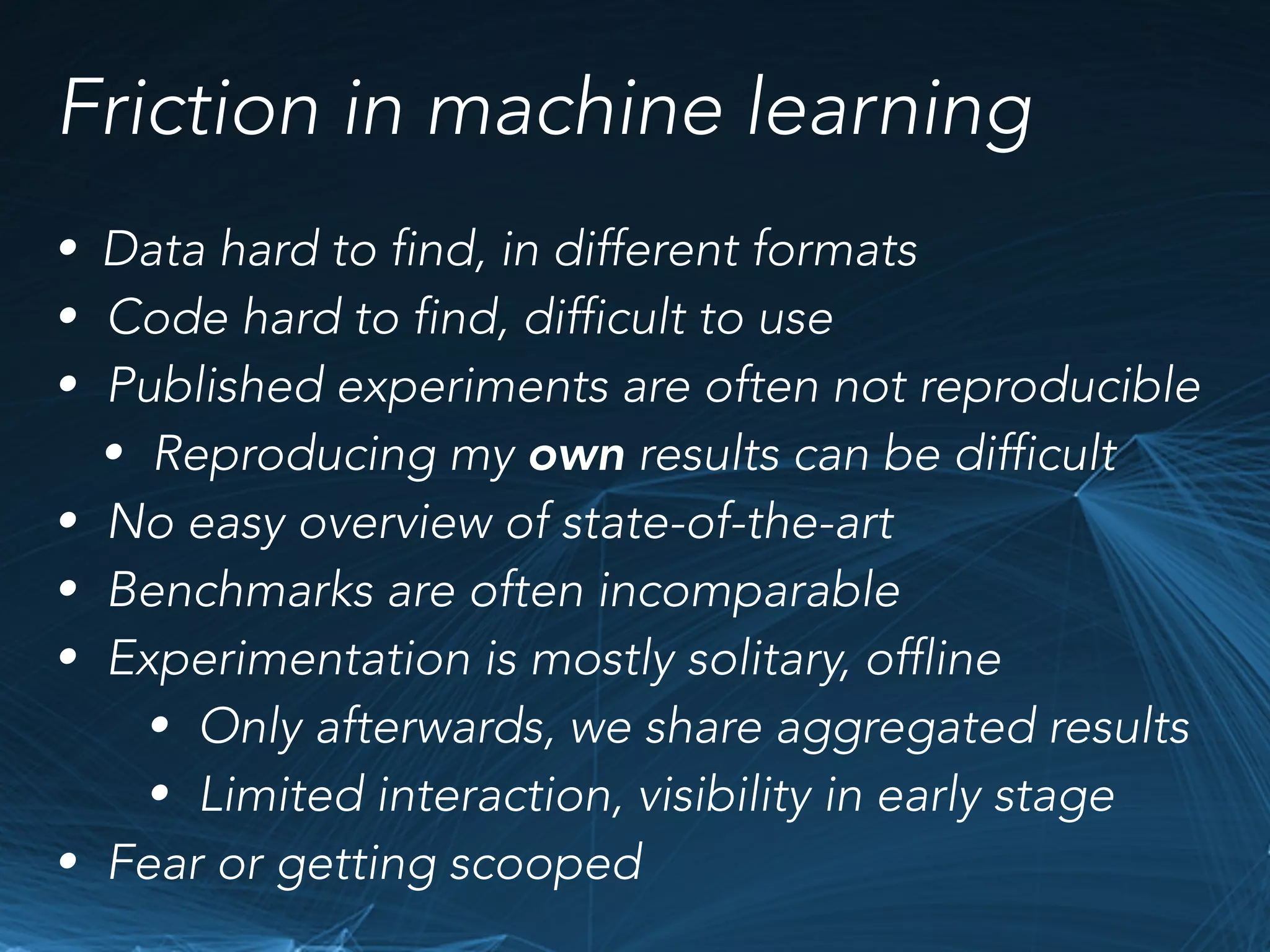 Friction in machine learning
• Data hard to find, in different formats
• Code hard to find, difficult to use
• Published experiments are often not reproducible
• Reproducing my own results can be difficult
• No easy overview of state-of-the-art
• Benchmarks are often incomparable
• Experimentation is mostly solitary, offline
• Only afterwards, we share aggregated results
• Limited interaction, visibility in early stage
• Fear or getting scooped
 