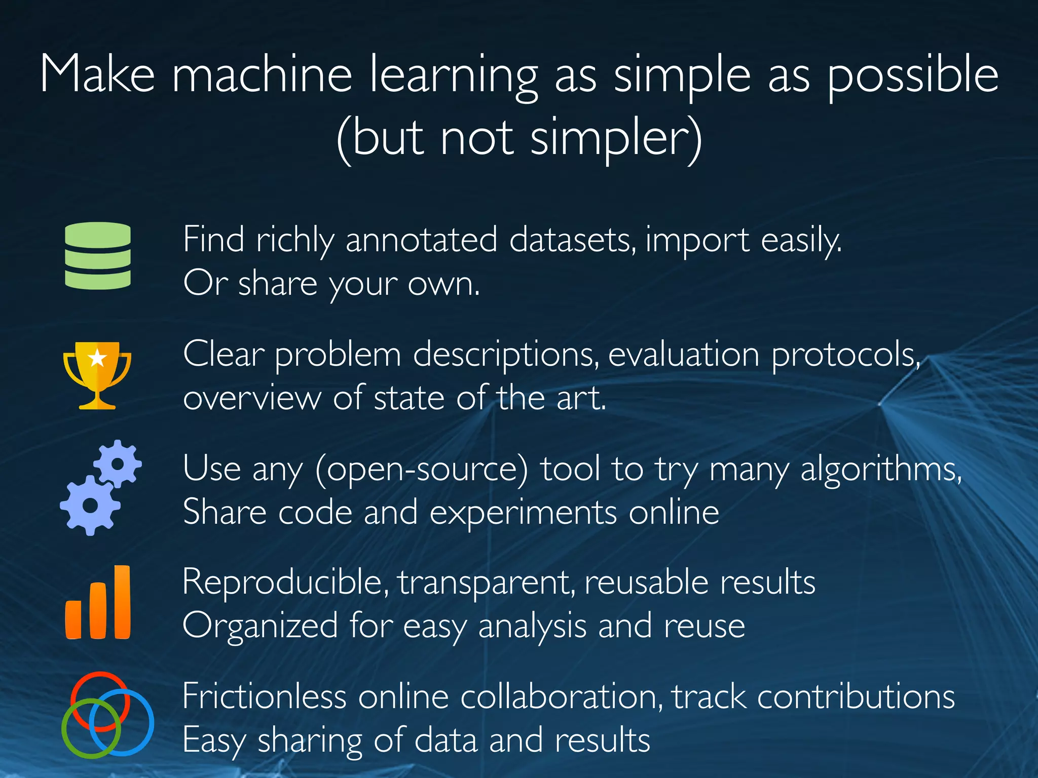 Make machine learning as simple as possible
(but not simpler)
Use any (open-source) tool to try many algorithms,
Share code and experiments online
Find richly annotated datasets, import easily.
Or share your own.
Clear problem descriptions, evaluation protocols,
overview of state of the art.
Reproducible, transparent, reusable results
Organized for easy analysis and reuse
Frictionless online collaboration, track contributions
Easy sharing of data and results
 