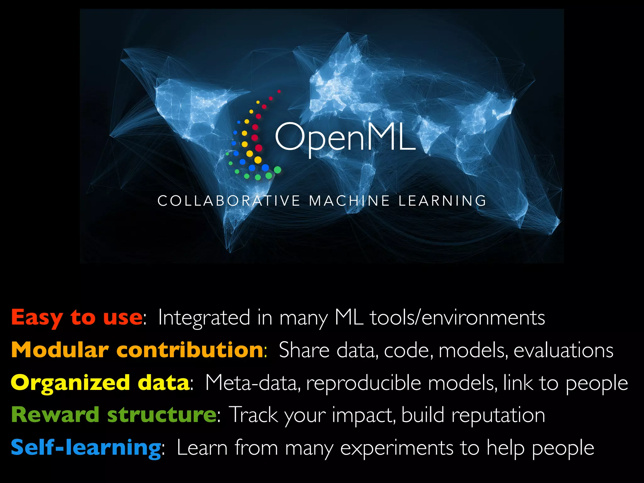 C O L L A B O R AT I V E M A C H I N E L E A R N I N G
Easy to use: Integrated in many ML tools/environments
Modular contribution: Share data, code, models, evaluations
Organized data: Meta-data, reproducible models, link to people
Reward structure: Track your impact, build reputation
Self-learning: Learn from many experiments to help people
OpenML
 