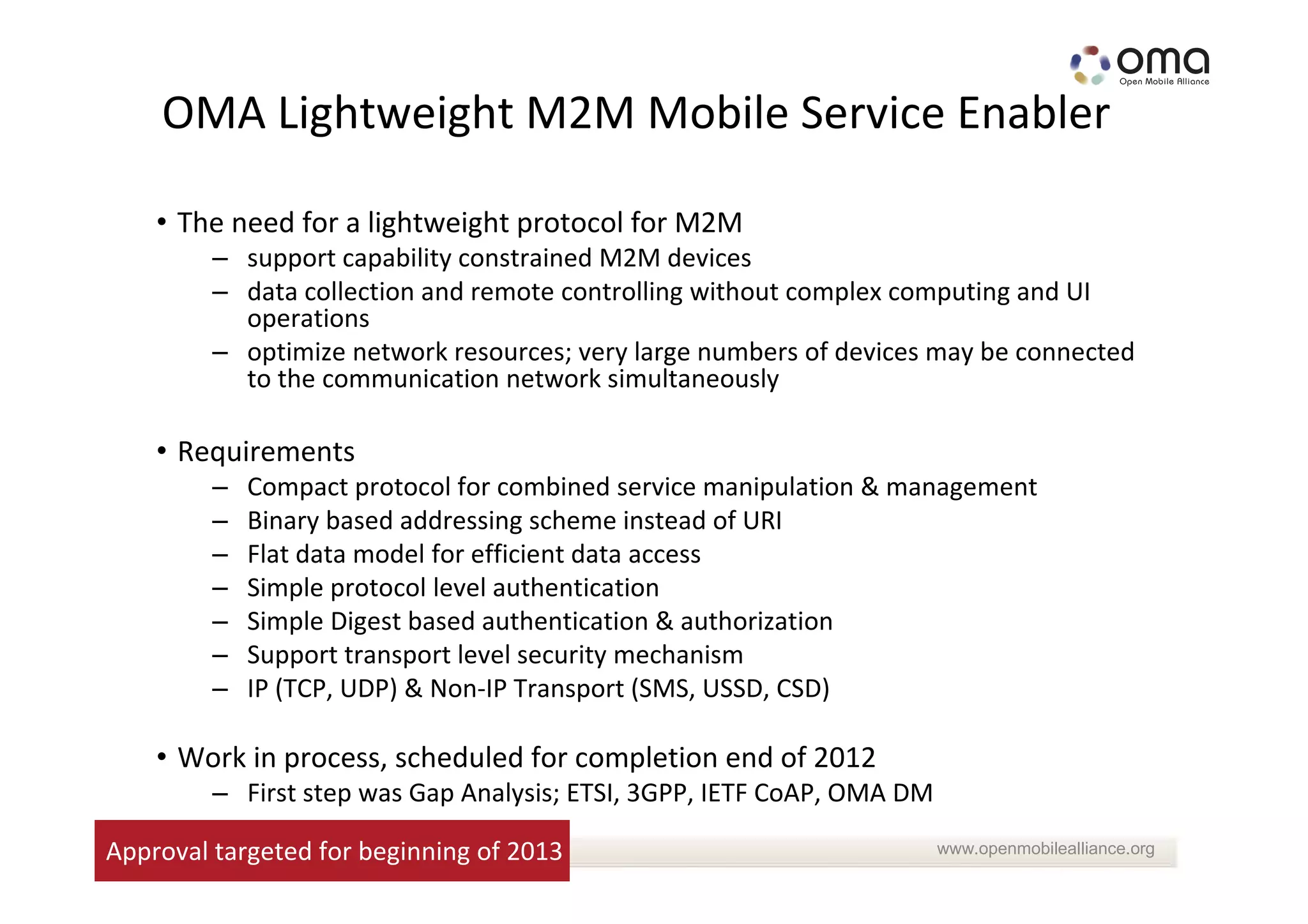 OMA Lightweight M2M Mobile Service Enabler

    • The need for a lightweight protocol for M2M
         – support capability constrained M2M devices
         – data collection and remote controlling without complex computing and UI
           operations
         – optimize network resources; very large numbers of devices may be connected
           to the communication network simultaneously

    • Requirements
         –   Compact protocol for combined service manipulation & management
         –   Binary based addressing scheme instead of URI
         –   Flat data model for efficient data access
         –   Simple protocol level authentication
         –   Simple Digest based authentication & authorization
         –   Support transport level security mechanism
         –   IP (TCP, UDP) & Non-IP Transport (SMS, USSD, CSD)

    • Work in process, scheduled for completion end of 2012
         – First step was Gap Analysis; ETSI, 3GPP, IETF CoAP, OMA DM

Approval targeted for beginning of 2013                                 www.openmobilealliance.org
 
