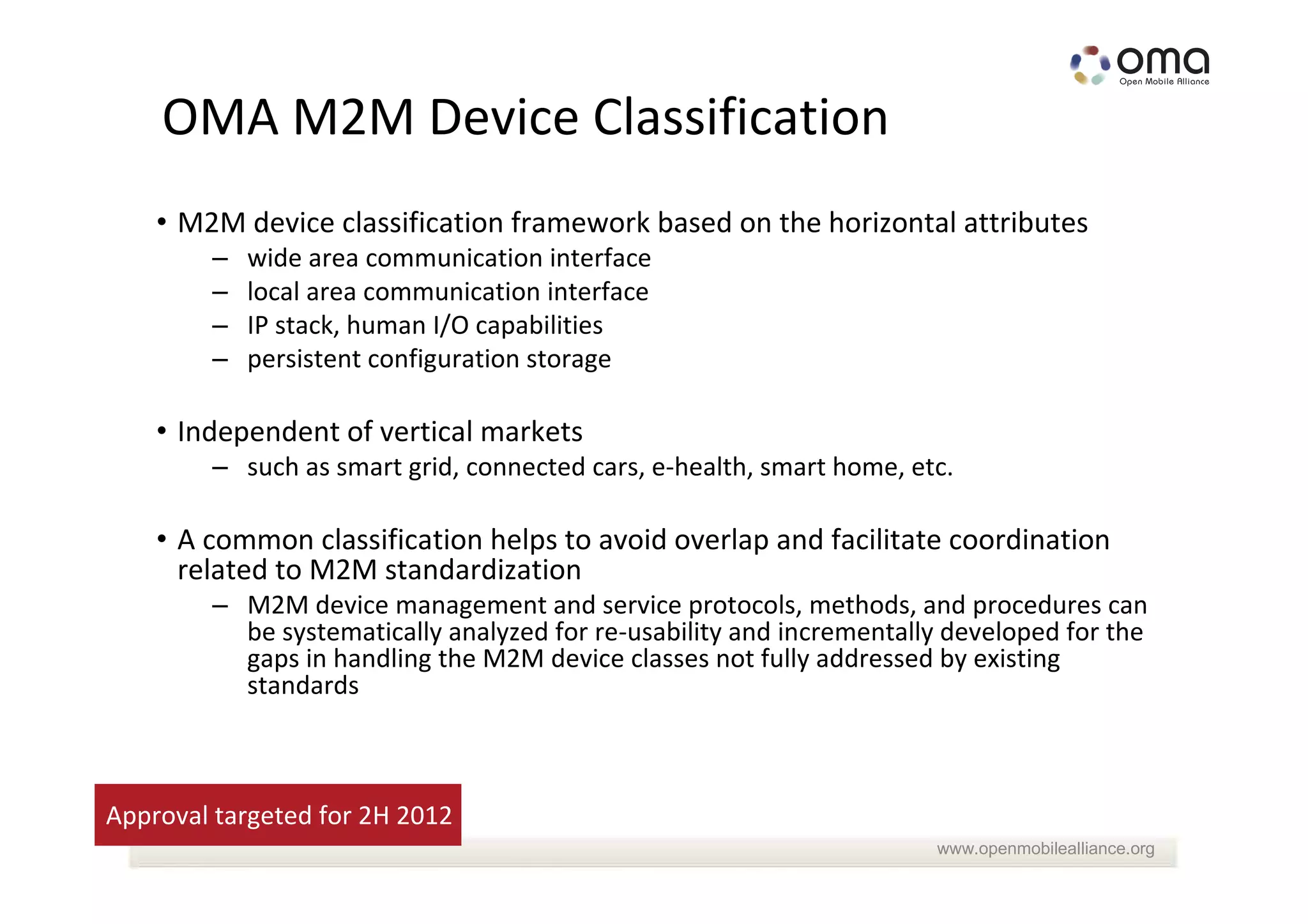 OMA M2M Device Classification
    • M2M device classification framework based on the horizontal attributes
        –   wide area communication interface
        –   local area communication interface
        –   IP stack, human I/O capabilities
        –   persistent configuration storage

    • Independent of vertical markets
        – such as smart grid, connected cars, e-health, smart home, etc.

    • A common classification helps to avoid overlap and facilitate coordination
      related to M2M standardization
        – M2M device management and service protocols, methods, and procedures can
          be systematically analyzed for re-usability and incrementally developed for the
          gaps in handling the M2M device classes not fully addressed by existing
          standards



Approval targeted for 2H 2012
                                                                      www.openmobilealliance.org
 