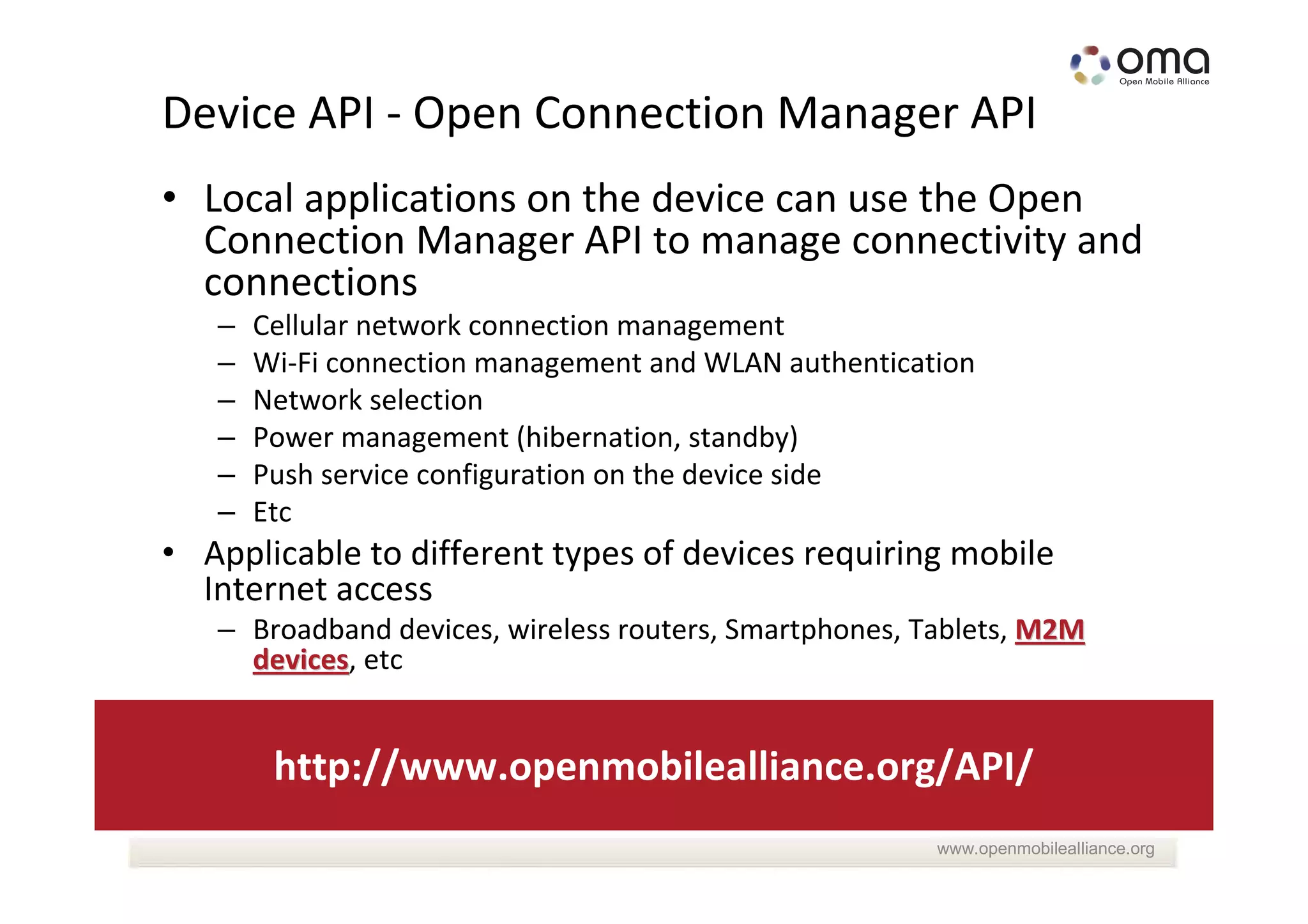 Device API - Open Connection Manager API
• Local applications on the device can use the Open
  Connection Manager API to manage connectivity and
  connections
   –   Cellular network connection management
   –   Wi-Fi connection management and WLAN authentication
   –   Network selection
   –   Power management (hibernation, standby)
   –   Push service configuration on the device side
   –   Etc
• Applicable to different types of devices requiring mobile
  Internet access
   – Broadband devices, wireless routers, Smartphones, Tablets, M2M
     devices, etc
     devices


        http://www.openmobilealliance.org/API/
                                                        www.openmobilealliance.org
 