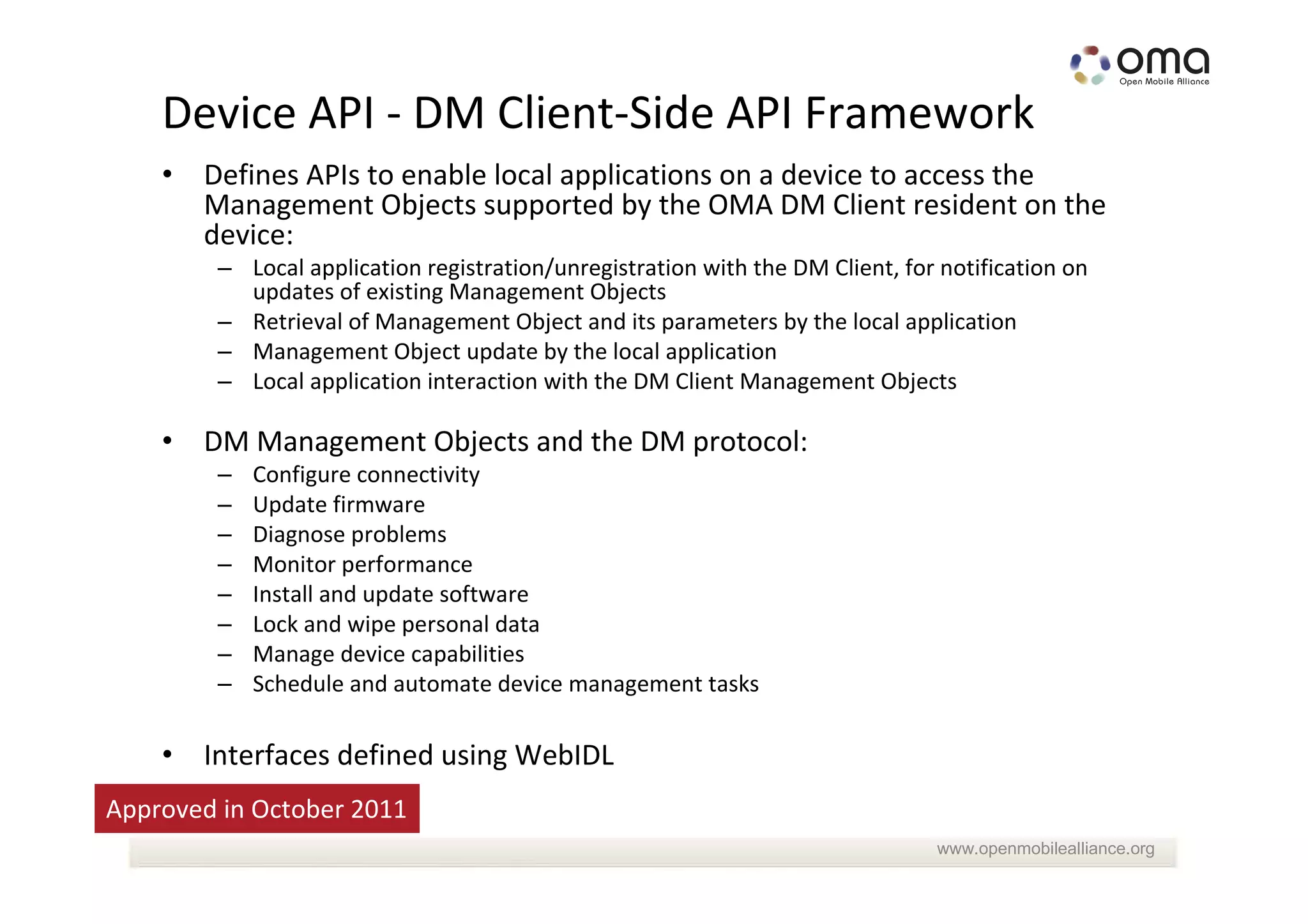 Device API - DM Client-Side API Framework
    • Defines APIs to enable local applications on a device to access the
      Management Objects supported by the OMA DM Client resident on the
      device:
        – Local application registration/unregistration with the DM Client, for notification on
          updates of existing Management Objects
        – Retrieval of Management Object and its parameters by the local application
        – Management Object update by the local application
        – Local application interaction with the DM Client Management Objects

    • DM Management Objects and the DM protocol:
        –   Configure connectivity
        –   Update firmware
        –   Diagnose problems
        –   Monitor performance
        –   Install and update software
        –   Lock and wipe personal data
        –   Manage device capabilities
        –   Schedule and automate device management tasks

    • Interfaces defined using WebIDL
Approved in October 2011
                                                                               www.openmobilealliance.org
 
