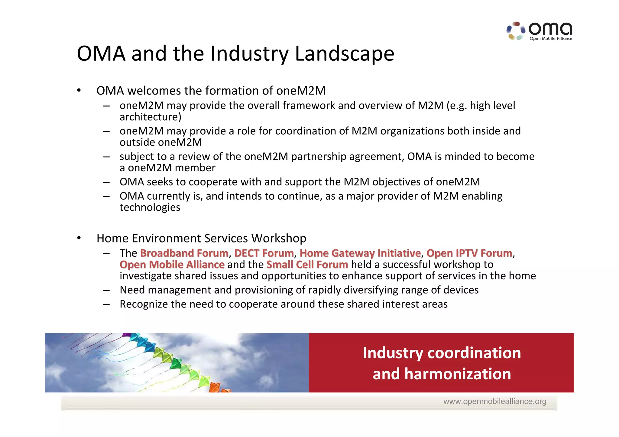 OMA and the Industry Landscape
•   OMA welcomes the formation of oneM2M
     – oneM2M may provide the overall framework and overview of M2M (e.g. high level
       architecture)
     – oneM2M may provide a role for coordination of M2M organizations both inside and
       outside oneM2M
     – subject to a review of the oneM2M partnership agreement, OMA is minded to become
       a oneM2M member
     – OMA seeks to cooperate with and support the M2M objectives of oneM2M
     – OMA currently is, and intends to continue, as a major provider of M2M enabling
       technologies

•   Home Environment Services Workshop
     – The Broadband Forum, DECT Forum, Home Gateway Initiative, Open IPTV Forum,
                       Forum         Forum                  Initiative             Forum
       Open Mobile Alliance and the Small Cell Forum held a successful workshop to
       investigate shared issues and opportunities to enhance support of services in the home
     – Need management and provisioning of rapidly diversifying range of devices
     – Recognize the need to cooperate around these shared interest areas



                                                         Industry coordination
                                                           and harmonization
                                                                          www.openmobilealliance.org
 