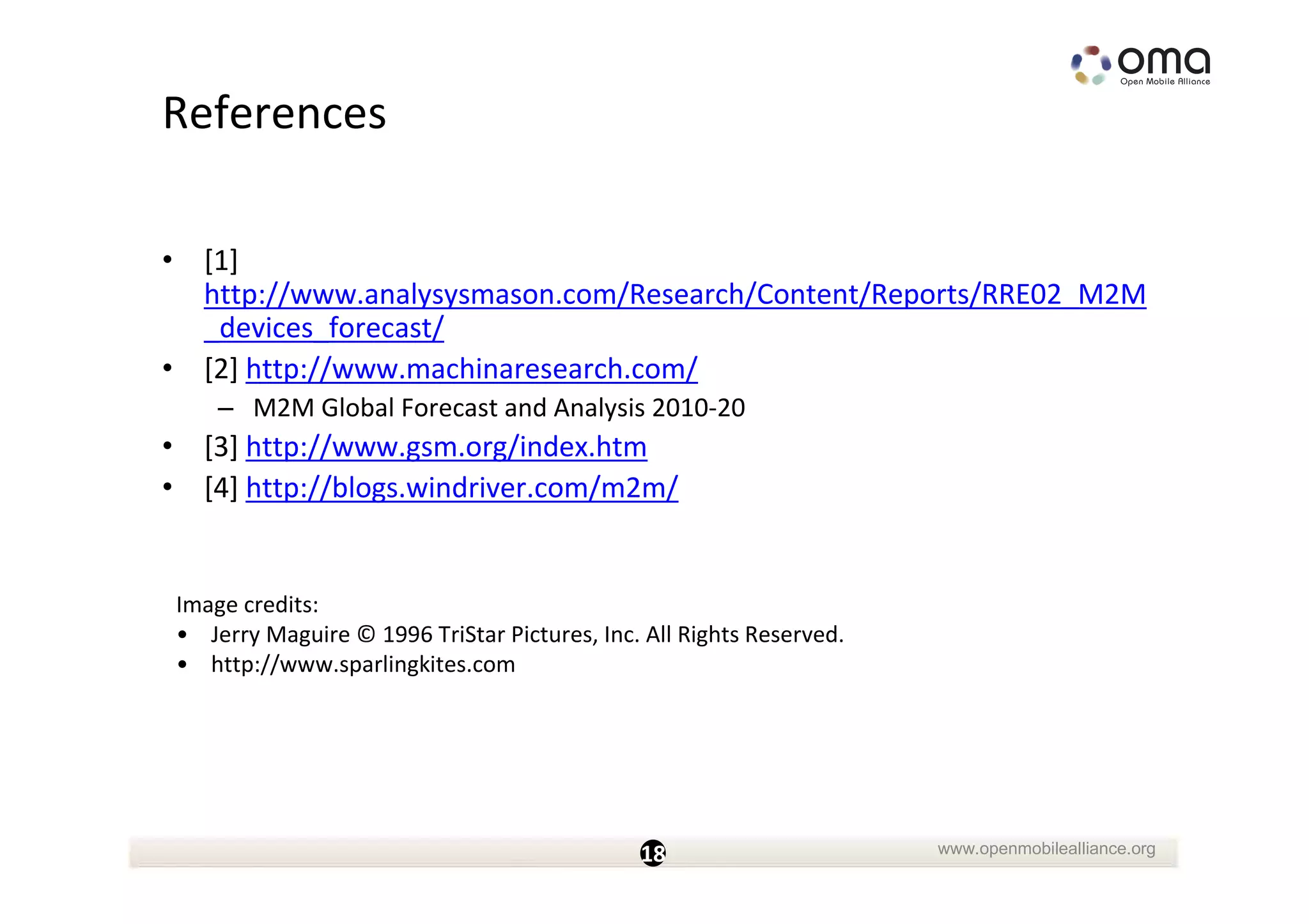 References

• [1]
  http://www.analysysmason.com/Research/Content/Reports/RRE02_M2M
  _devices_forecast/
• [2] http://www.machinaresearch.com/
     – M2M Global Forecast and Analysis 2010-20
• [3] http://www.gsm.org/index.htm
• [4] http://blogs.windriver.com/m2m/


 Image credits:
 • Jerry Maguire © 1996 TriStar Pictures, Inc. All Rights Reserved.
 • http://www.sparlingkites.com




                                              18                      www.openmobilealliance.org
 