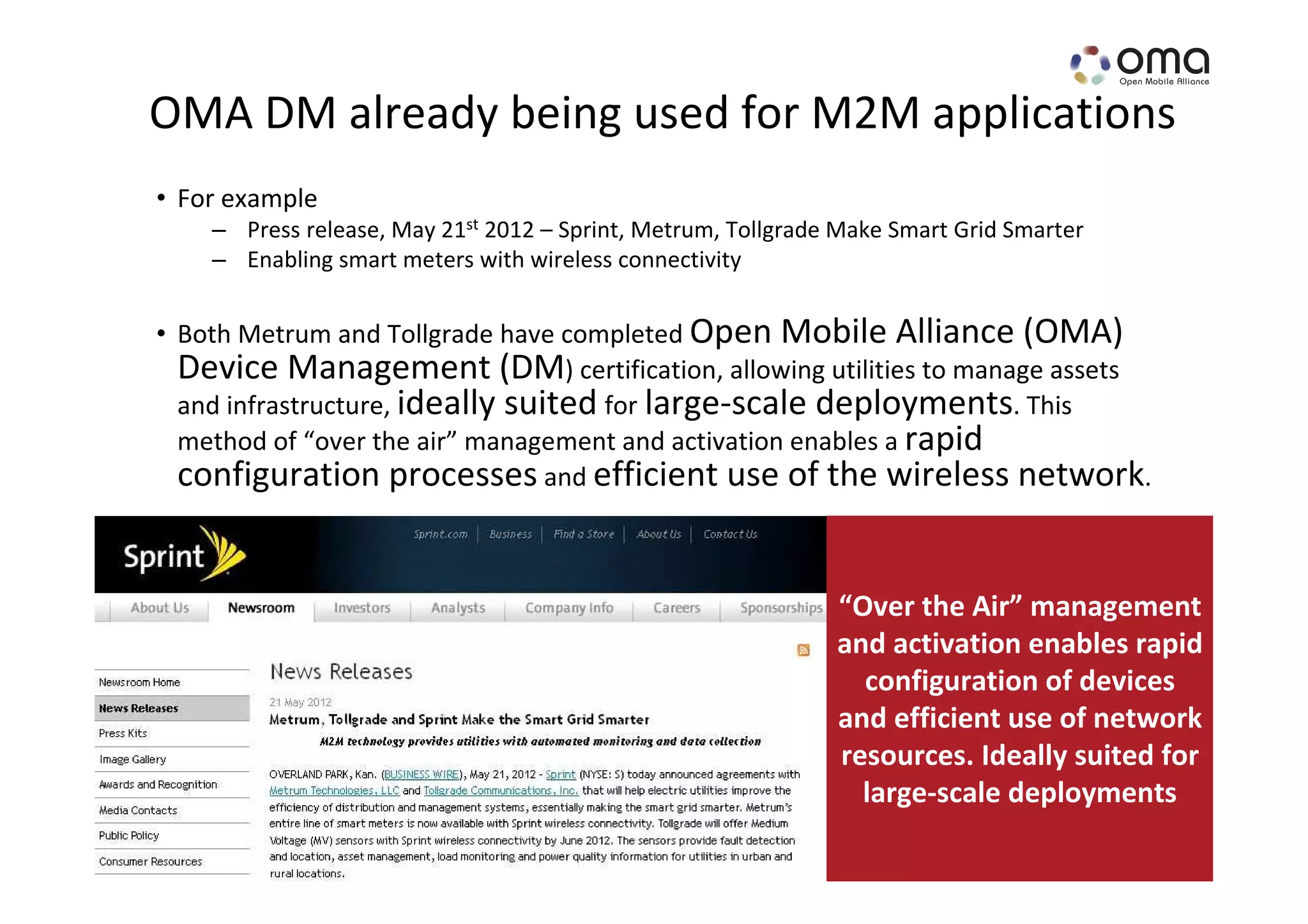 OMA DM already being used for M2M applications
• For example
    – Press release, May 21st 2012 – Sprint, Metrum, Tollgrade Make Smart Grid Smarter
    – Enabling smart meters with wireless connectivity


• Both Metrum and Tollgrade have completed Open Mobile Alliance (OMA)
  Device Management (DM) certification, allowing utilities to manage assets
  and infrastructure, ideally suited for large-scale deployments. This
  method of “over the air” management and activation enables a rapid
  configuration processes and efficient use of the wireless network.


                                                              “Over the Air” management
                                                              and activation enables rapid
                                                                configuration of devices
                                                              and efficient use of network
                                                              resources. Ideally suited for
                                                                large-scale deployments
                                                                        www.openmobilealliance.org
 