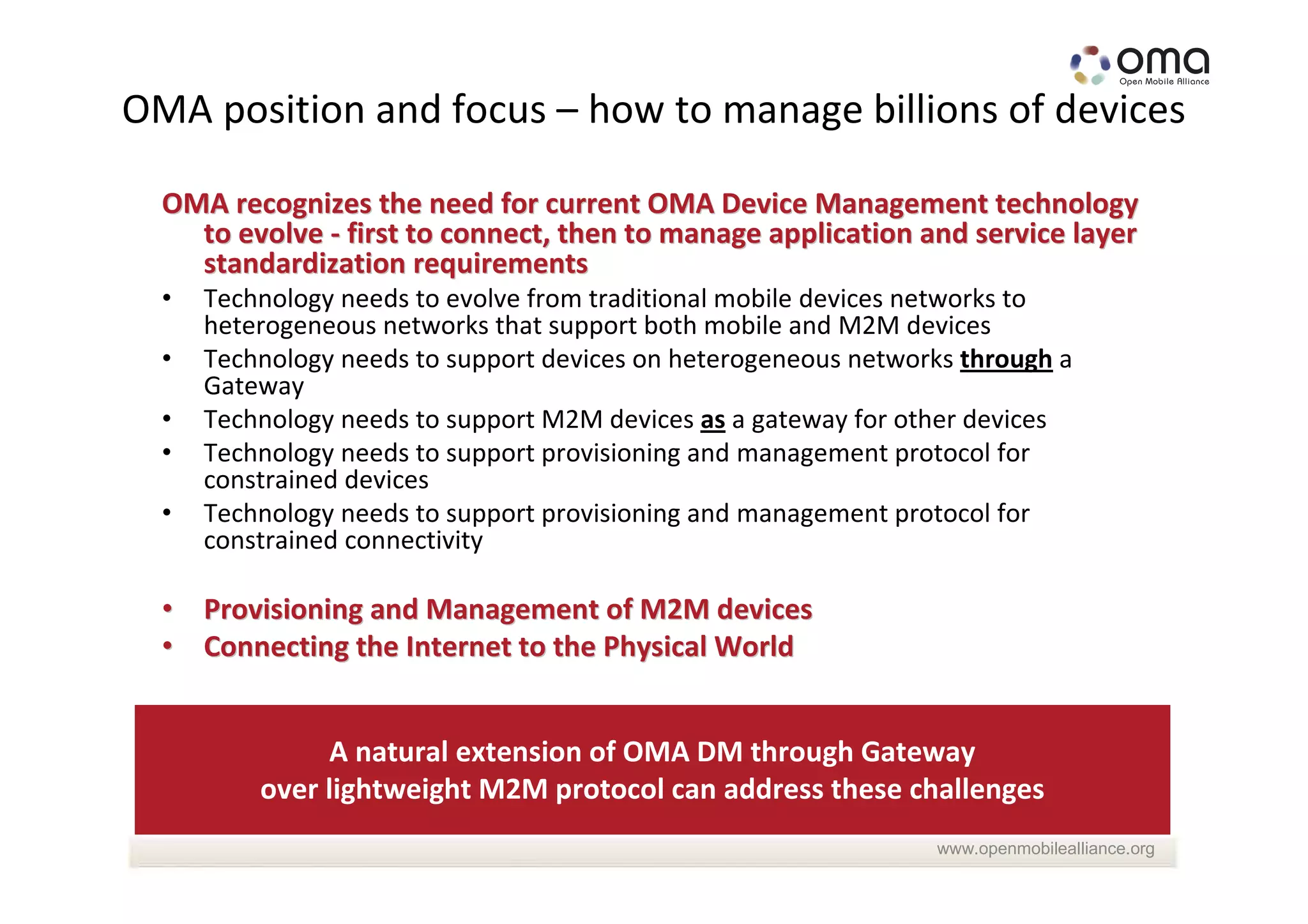 OMA position and focus – how to manage billions of devices

  OMA recognizes the need for current OMA Device Management technology
    to evolve - first to connect, then to manage application and service layer
    standardization requirements
  •   Technology needs to evolve from traditional mobile devices networks to
      heterogeneous networks that support both mobile and M2M devices
  •   Technology needs to support devices on heterogeneous networks through a
      Gateway
  •   Technology needs to support M2M devices as a gateway for other devices
  •   Technology needs to support provisioning and management protocol for
      constrained devices
  •   Technology needs to support provisioning and management protocol for
      constrained connectivity

  • Provisioning and Management of M2M devices
  • Connecting the Internet to the Physical World


               A natural extension of OMA DM through Gateway
          over lightweight M2M protocol can address these challenges
                                                                 www.openmobilealliance.org
 
