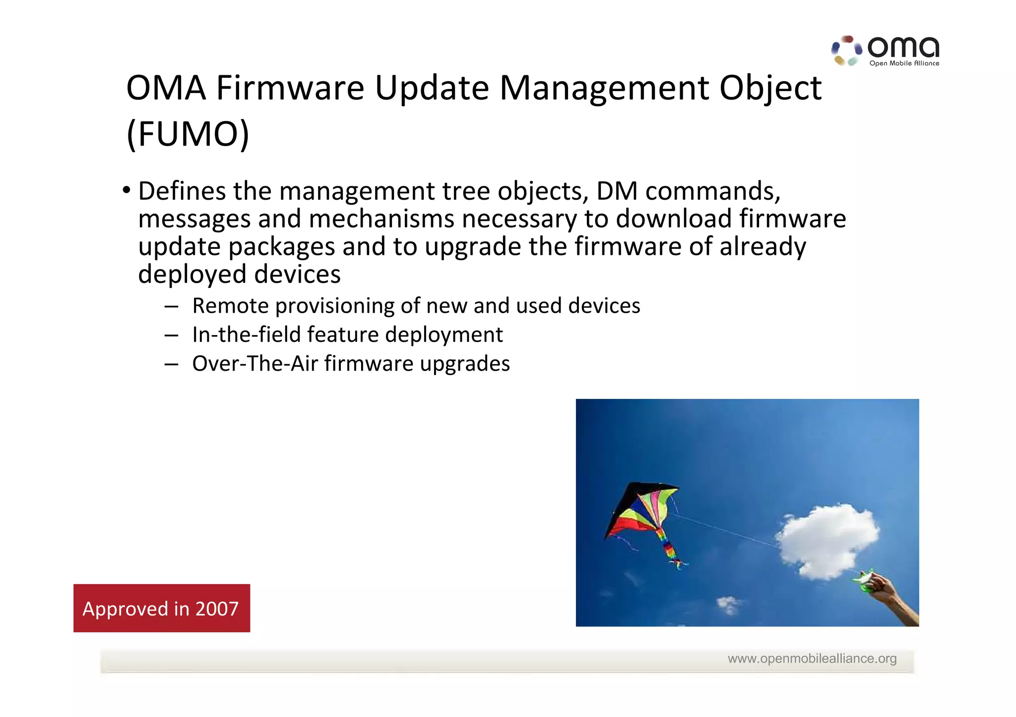 OMA Firmware Update Management Object
    (FUMO)
   • Defines the management tree objects, DM commands,
     messages and mechanisms necessary to download firmware
     update packages and to upgrade the firmware of already
     deployed devices
        – Remote provisioning of new and used devices
        – In-the-field feature deployment
        – Over-The-Air firmware upgrades




Approved in 2007

                                                        www.openmobilealliance.org
 