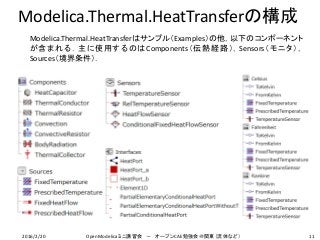 Modelica.Thermal.HeatTransferの構成
Modelica.Thermal.HeatTransferはサンプル（Examples）の他，以下のコンポーネント
が含まれる．主に使用するのはComponents（伝熱経路），Sensors（モニタ），
Sources（境界条件）．
112016/2/20 OpenModelicaミニ講習会 － オープンCAE勉強会＠関東（流体など）
 