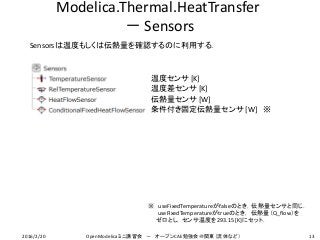 Modelica.Thermal.HeatTransfer
－ Sensors
Sensorsは温度もしくは伝熱量を確認するのに利用する．
条件付き固定伝熱量センサ [W] ※
温度センサ [K]
温度差センサ [K]
伝熱量センサ [W]
※ useFixedTemperatureがfalseのとき，伝熱量センサと同じ．
useFixedTemperatureがtrueのとき， 伝熱量（Q_flow）を
ゼロとし，センサ温度を293.15 [K]にセット．
132016/2/20 OpenModelicaミニ講習会 － オープンCAE勉強会＠関東（流体など）
 