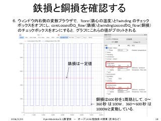 鉄損と銅損を確認する
18
６．ウィンドウ内右側の変数ブラウザで， Tcore（鉄心の温度）とTwinding のチェック
ボックスをオフにし，coreLossesのQ_flow（鉄損）とwindingLossesのQ_flow（銅損）
のチェックボックスをオンにすると，グラフにこれらの値がプロットされる．
鉄損は一定値
銅損は600秒を1周期として，0〜
360秒 は100W，360〜600 秒 は
1000Wと変動している．
2016/2/20 OpenModelicaミニ講習会 － オープンCAE勉強会＠関東（流体など）
 