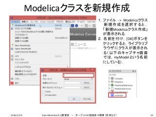 Modelicaクラスを新規作成
25
１．ファイル -> Modelicaクラス
新規作成を選択すると，
「新規Modelicaクラス作成」
が表示される．
２．名前を付け，[OK]ボタンを
クリックすると，ライブラリブ
ラウザにクラスが表示され
る（以下のキャプチャ画面
では，myModelという名前
にしている）．
2016/2/20 OpenModelicaミニ講習会 － オープンCAE勉強会＠関東（流体など）
 