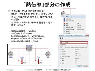 29
７．各コンポーネントに名前を付ける．
コンポーネントを右クリックし，右クリックメ
ニューで属性を選択すると，属性ウィンド
ウが開く．
以下のコンポーネントの名前をそれぞれ
変更しましょう．
heatCapacitor1 → winding
heatCapacitor2 → core
thermalConductor1 → winding2core
temperatureSensor1 → Twinding
temperatureSensor2 → Tcore
「熱伝導」部分の作成
2016/2/20 OpenModelicaミニ講習会 － オープンCAE勉強会＠関東（流体など）
 