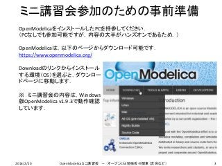 ミニ講習会参加のための事前準備
OpenModelicaをインストールしたPCを持参してください．
（PCなしでも参加可能ですが，内容の大半がハンズオンであるため．）
OpenModelicaは，以下のページからダウンロード可能です．
https://www.openmodelica.org/
Downloadのリンクからインストール
する環境（OS）を選ぶと，ダウンロー
ドページに移動します．
※ ミニ講習会の内容は，Windows
版OpenModelica v1.9.3で動作確認
しています．
32016/2/20 OpenModelicaミニ講習会 － オープンCAE勉強会＠関東（流体など）
 