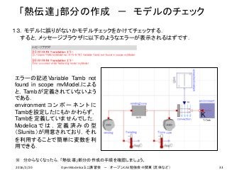 「熱伝達」部分の作成 － モデルのチェック
33
１３．モデルに誤りがないかモデルチェックをかけてチェックする．
すると，メッセージブラウザに以下のようなエラーが表示されるはずです．
※ 分からなくなったら，「熱伝導」部分の作成の手順を確認しましょう。
エラーの記述Variable Tamb not
found in scope mvModel.による
と，Tambが定義されていないよう
である．
environment コ ン ポ ー ネ ン ト に
Tambを設定したにもかかわらず，
Tambを定義していませんでした．
Modelica で は ， 定 義 済 み の 型
（SIunits）が用意されており，それ
を利用することで簡単に変数を利
用できる．
2016/2/20 OpenModelicaミニ講習会 － オープンCAE勉強会＠関東（流体など）
 