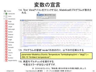 変数の宣言
１４．Text Viewアイコンをクリックすると，Modelicaのプログラムが表示さ
れる．
１５．プログラムの冒頭”model”の次の行に，以下の行を挿入する．
１６．再度モデルチェックを実行する．
今度はエラーが出ないはずです．
parameter Modelica.SIunits.Temperature Tamb(displayUnit = "degC") =
293.15 "Ambient temperature";
※ 分からなくなったら，「熱伝導」部分の作成の手順を確認しましょう．
342016/2/20 OpenModelicaミニ講習会 － オープンCAE勉強会＠関東（流体など）
 
