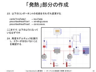 「発熱」部分の作成
38
２３．以下のコンポーネントの名前をそれぞれ変更する．
ここまでで，以下のようになって
いるはずです．
２４．再度モデルチェックを実行
し，エラーが出ないないこと
を確認する．
combiTimeTable1 → lossTable
prescribedHeatFlow1 → windingLosses
prescribedHeatFlow2 → coreLosses
2016/2/20 OpenModelicaミニ講習会 － オープンCAE勉強会＠関東（流体など）
 