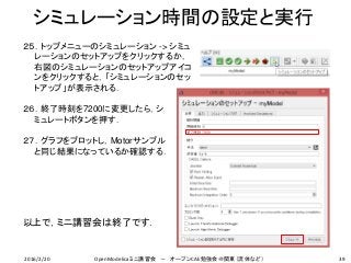 シミュレーション時間の設定と実行
39
２５．トップメニューのシミュレーション -> シミュ
レーションのセットアップをクリックするか，
右図のシミュレーションのセットアップアイコ
ンをクリックすると，「シミュレーションのセッ
トアップ」が表示される．
２６．終了時刻を7200に変更したら，シ
ミュレートボタンを押す．
２７．グラフをプロットし，Motorサンプル
と同じ結果になっているか確認する．
以上で，ミニ講習会は終了です．
2016/2/20 OpenModelicaミニ講習会 － オープンCAE勉強会＠関東（流体など）
 