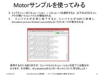 Motorサンプルを使ってみる
３．トップメニューのシミュレーション -> シミュレートを選択すると，以下のようなウィン
ドウが開いてコンパイルが開始される．
４ ． コ ン パ イ ル が 正 常 に 終 了 す る と ， コ ン パ イ ル が 100% に 到 達 し ，
Simulation process finished successfully.というメッセージが表示される．
8
使用するPCにも依りますが，コンパイルとシミュレーションの完了には数分か
かります．その間に，少しModelicaのコンポーネントについて学びましょう！
2016/2/20 OpenModelicaミニ講習会 － オープンCAE勉強会＠関東（流体など）
 