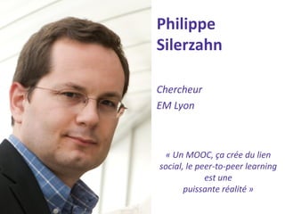 Philippe Silerzahn 
Chercheur 
EM Lyon 
« Un MOOC, ça crée du lien social, le peer-to-peer learning est une 
puissante réalité »  