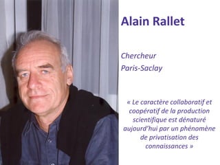 Alain Rallet 
Chercheur 
Paris-Saclay 
« Le caractère collaboratif et coopératif de la production scientifique est dénaturé aujourd’hui par un phénomène de privatisation des connaissances »  