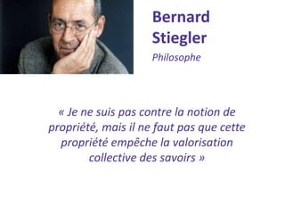 Bernard Stiegler 
Philosophe 
« Je ne suis pas contre la notion de propriété, mais il ne faut pas que cette propriété empêche la valorisation collective des savoirs »  