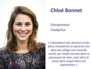Chloé Bonnet 
Entrepreneur 
FivebyFive 
« L’abondance des données et des biens immatériels en général crée dans son sillage une nouvelle rareté, qui réside non pas dans la possession du bien, mais dans le savoir-faire acquis dans son exploitation »  