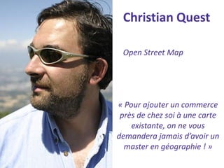 Christian Quest 
Open Street Map 
« Pour ajouter un commerce près de chez soi à une carte existante, on ne vous demandera jamais d’avoir un master en géographie ! »  