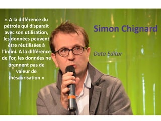 Simon Chignard 
Data Editor 
« A la différence du pétrole qui disparaît avec son utilisation, les données peuvent être réutilisées à l’infini. A la différence de l’or, les données ne prennent pas de valeur de thésaurisation »  