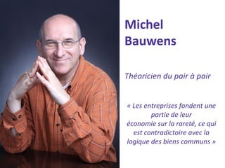 Michel Bauwens 
Théoricien du pair à pair 
« Les entreprises fondent une partie de leur 
économie sur la rareté, ce qui est contradictoire avec la logique des biens communs »  