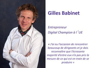 Gilles Babinet 
Entrepreneur 
Digital Champion à l’UE 
« J’ai eu l’occasion de rencontrer beaucoup de dirigeants et je dois reconnaître que l’écrasante majorité d’entre eux n’a pas pris la mesure de ce qui est en train de se produire »  