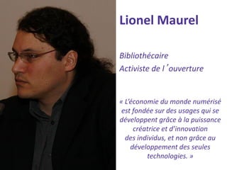 Lionel Maurel 
Bibliothécaire 
Activiste de l’ouverture 
« L’économie du monde numérisé 
est fondée sur des usages qui se développent grâce à la puissance créatrice et d’innovation 
des individus, et non grâce au développement des seules technologies. »  