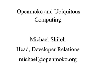 Openmoko and Ubiquitous
     Computing


     Michael Shiloh
Head, Developer Relations
 michael@openmoko.org
 