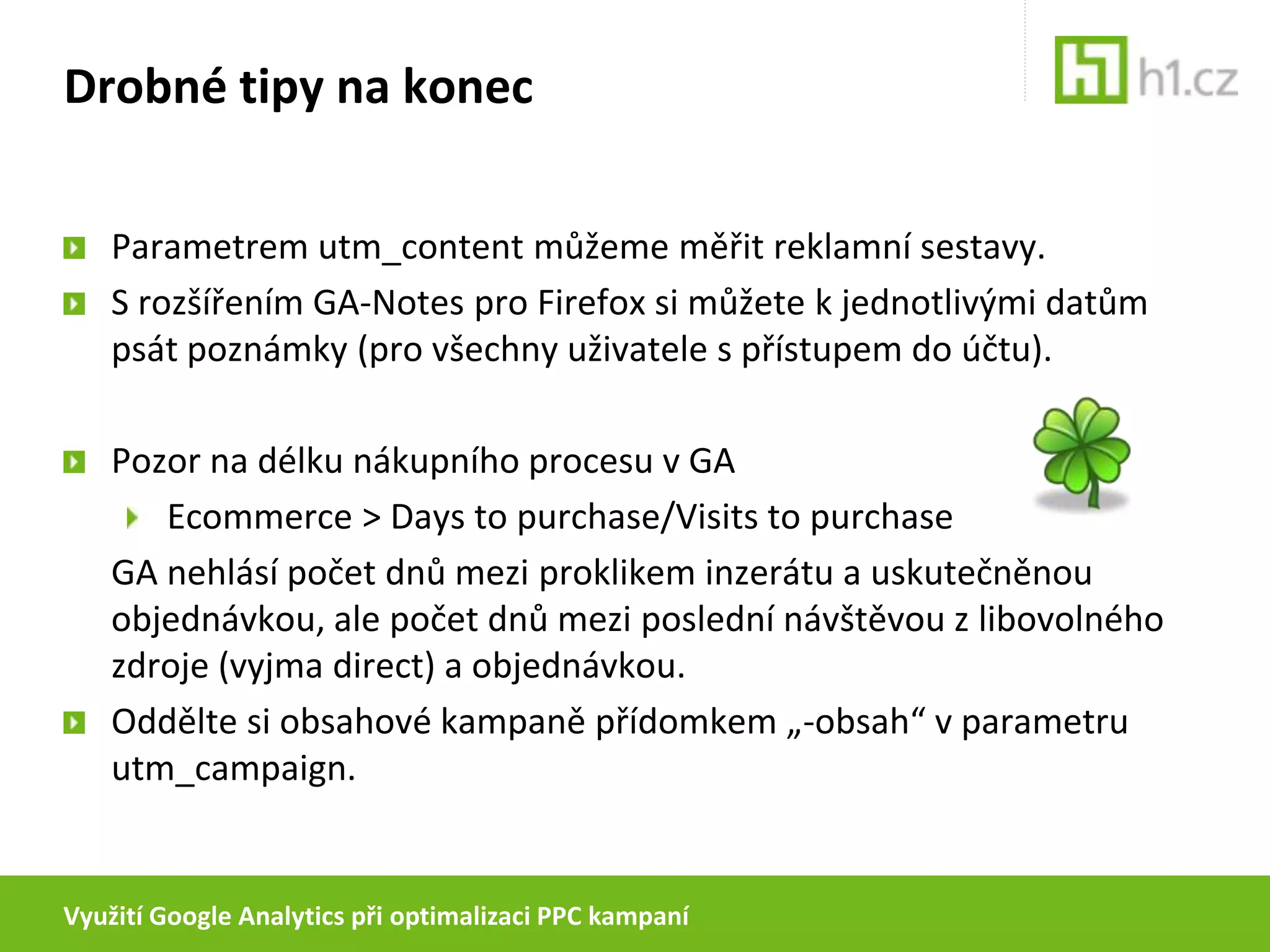 Využití Google Analytics při optimalizaci PPC kampaníPříklady využití GA při optimalizaciNeměřte v GA pouze objednávkyNadefinujte si v další cíle (goals), např. registraci, poptávku nebo třeba objednávku Demo CDPokud  zjistíte, že každý desátý uživatel, který si objednal Demo CD, nakonec objedná plnou verzi programu, můžete následně zvýšit maximální cenu za konverzi, se kterou při správě PPC pracujete, o desetinu.(pokud je počet objednávek  programu apočet objednávek demo CD vyrovnaný) 