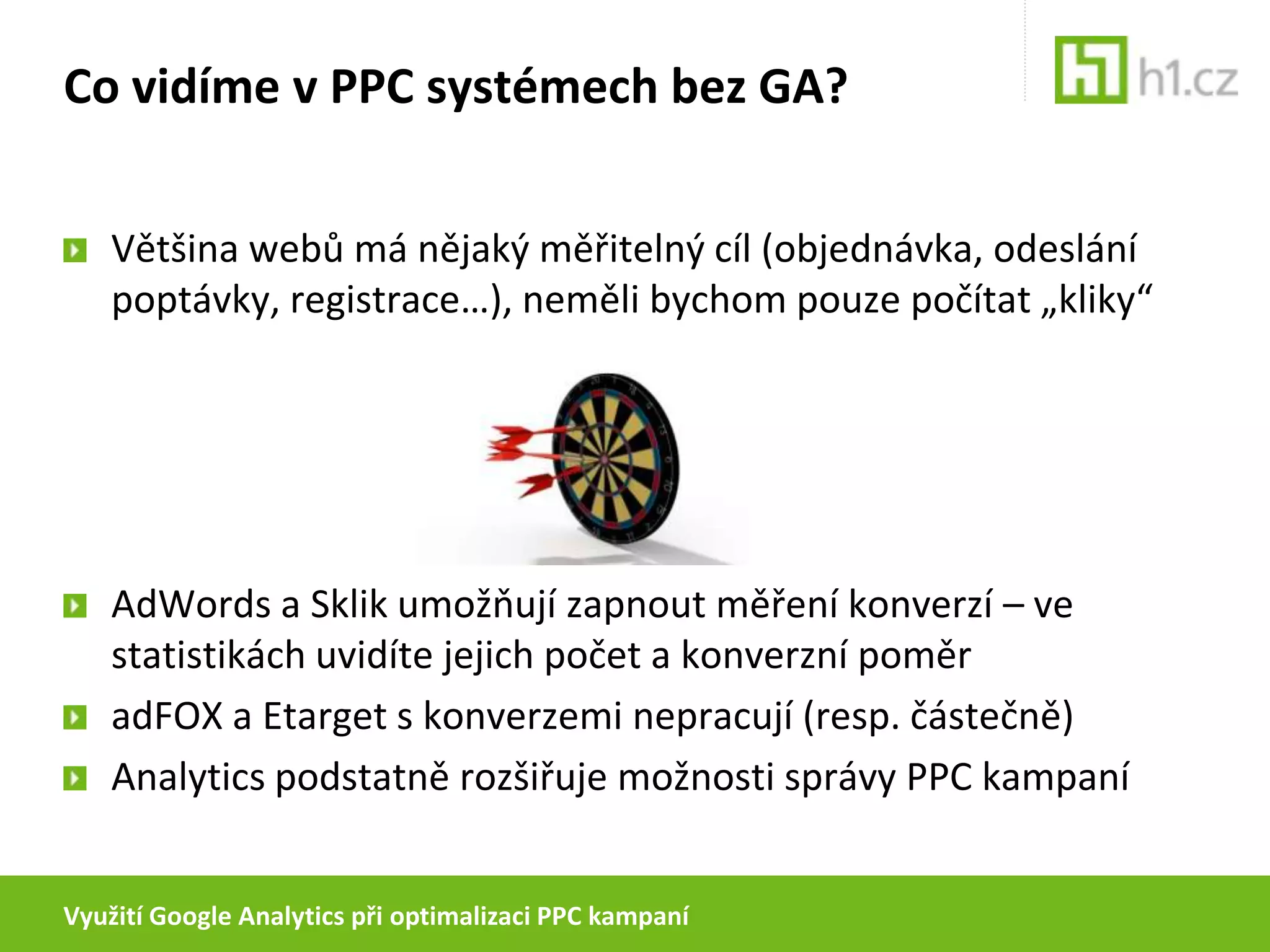 Využití Google Analytics při optimalizaci PPC kampaníCo vidíme v PPC systémech bez GA?Většina webů má nějaký měřitelný cíl (objednávka, odeslání poptávky, registrace…), neměli bychom pouze počítat „kliky“AdWords a Sklik umožňují zapnout měření konverzí – ve statistikách uvidíte jejich počet a konverzní poměradFOX a Etarget s konverzemi nepracují (resp. částečně)Analytics podstatně rozšiřuje možnosti správy PPC kampaní