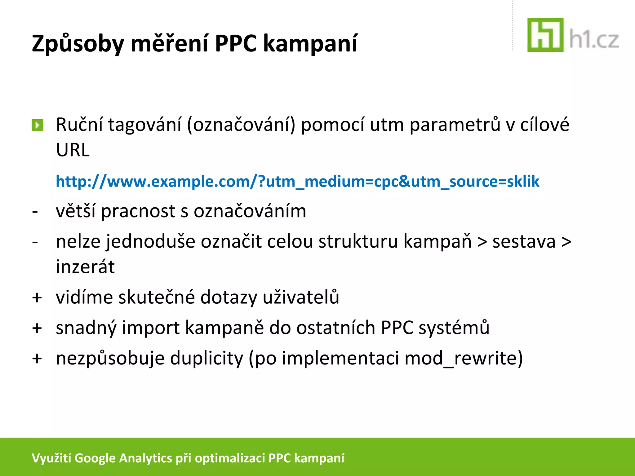 Využití Google Analytics při optimalizaci PPC kampaníZpůsoby měření PPC kampaníRuční tagování (označování) pomocí utm parametrů v cílové URLhttp://www.example.com/?utm_medium=cpc&utm_source=sklik- 	větší pracnost s označováním- 	nelze jednoduše označit celou strukturu kampaň > sestava > inzerát+ 	vidíme skutečné dotazy uživatelů+ 	snadný import kampaně do ostatních PPC systémů+ 	nezpůsobuje duplicity (po implementaci mod_rewrite)
