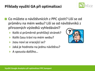 Využití Google Analytics při optimalizaci PPC kampaníPříklady využití GA při optimalizaciJak v GA rozeznat návštěvníky z PPC?TrafficSources > Searchengines > PaidTrafficSources > AdWords (při autotaggingu)snadné porovnání pomocí AdvancedSegmentspomocí filtrů do zvláštního profilu (Custonfilter > Include > FilterField: Campaign Medium > FilterPattern: cpc)