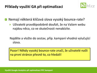 Využití Google Analytics při optimalizaci PPC kampaníPříklady využití GA při optimalizaciNemají některá klíčová slova vysoký bounce-rate?Uživatelé pravděpodobně doufali, že na Vašem webu najdou něco, co ve skutečnosti nenabízíte.Najděte a vložte do sestav, příp. kampaní vhodná vylučující slova.