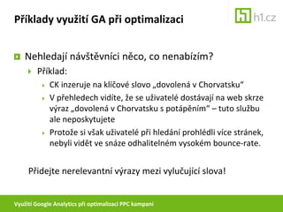 Využití Google Analytics při optimalizaci PPC kampaníPříklady využití GA při optimalizaciNehledají návštěvníci něco, co nenabízím?Použijte přehled výkonu placených klíčových slov k odfiltrování nerelevantní návštěvnosti.TrafficSources > SearchEngines (paid) > Dimension: KeywordTrafficSources > Keywords (paid)